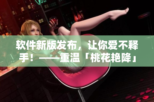 軟件新版發(fā)布，讓你愛(ài)不釋手！——重溫「桃花艷降」成功經(jīng)驗(yàn)