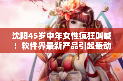 沈陽45歲中年女性瘋狂叫喊！軟件界最新產(chǎn)品引起轟動