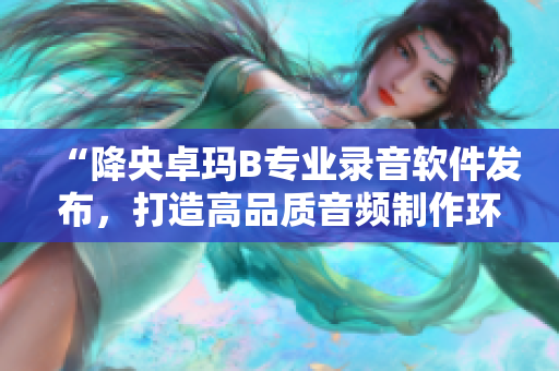 “降央卓瑪B專業(yè)錄音軟件發(fā)布，打造高品質音頻制作環(huán)境”