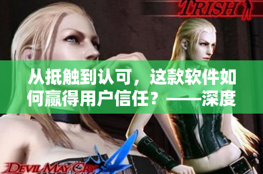 從抵觸到認(rèn)可，這款軟件如何贏得用戶信任？——深度分析視頻案例