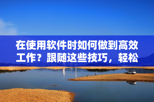 在使用軟件時(shí)如何做到高效工作？跟隨這些技巧，輕松擺脫耗時(shí)繁瑣的操作