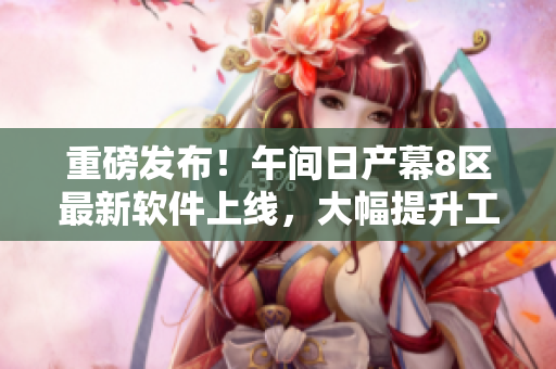 重磅發(fā)布！午間日產(chǎn)幕8區(qū)最新軟件上線，大幅提升工作效率！