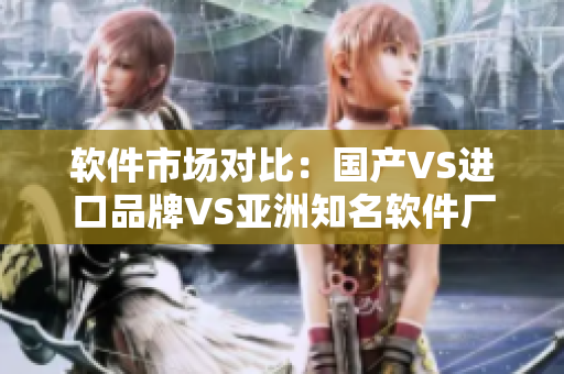 軟件市場對比：國產VS進口品牌VS亞洲知名軟件廠商