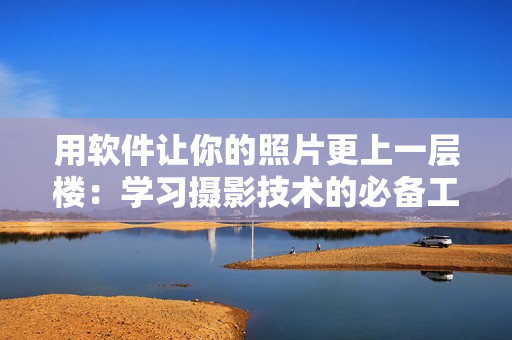 用軟件讓你的照片更上一層樓：學(xué)習(xí)攝影技術(shù)的必備工具