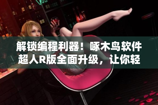 解鎖編程利器！啄木鳥軟件超人R版全面升級，讓你輕松愉悅地編寫代碼