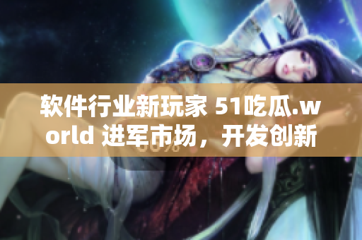 軟件行業(yè)新玩家 51吃瓜.world 進(jìn)軍市場(chǎng)，開(kāi)發(fā)創(chuàng)新產(chǎn)品戴璐蘑菇