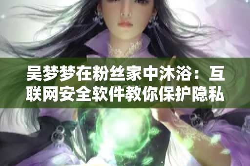 吳夢(mèng)夢(mèng)在粉絲家中沐?。夯ヂ?lián)網(wǎng)安全軟件教你保護(hù)隱私