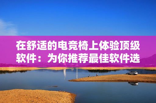 在舒適的電競(jìng)椅上體驗(yàn)頂級(jí)軟件：為你推薦最佳軟件選擇！