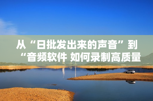 從“日批發(fā)出來(lái)的聲音”到“音頻軟件 如何錄制高質(zhì)量的聲音”