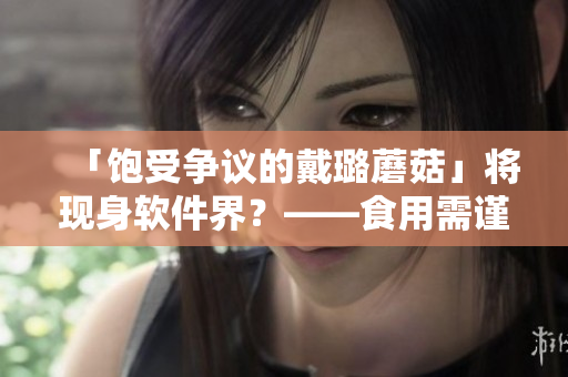 「飽受爭議的戴璐蘑菇」將現(xiàn)身軟件界？——食用需謹(jǐn)慎