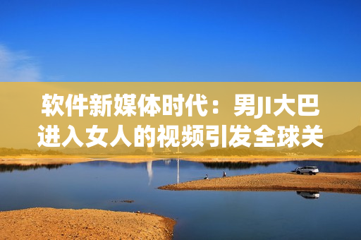 軟件新媒體時(shí)代：男JI大巴進(jìn)入女人的視頻引發(fā)全球關(guān)注與辯論