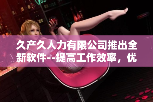 久產(chǎn)久人力有限公司推出全新軟件--提高工作效率，優(yōu)化資源利用率！
