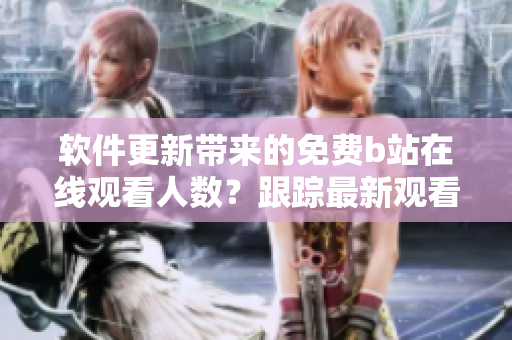 軟件更新帶來(lái)的免費(fèi)b站在線觀看人數(shù)？跟蹤最新觀看數(shù)據(jù)！
