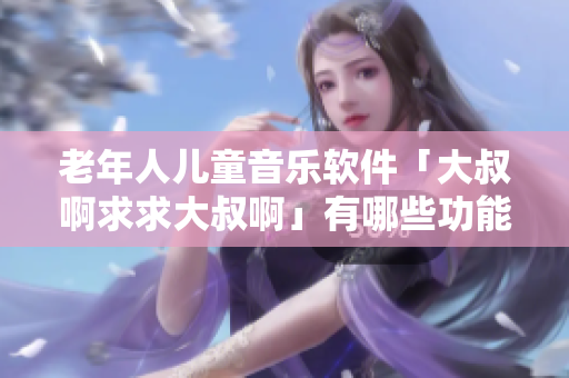 老年人兒童音樂(lè)軟件「大叔啊求求大叔啊」有哪些功能？推薦好用的替代軟件！