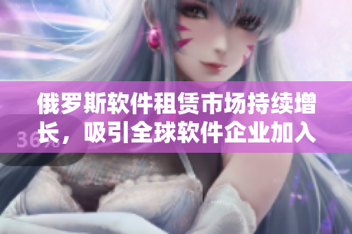 俄羅斯軟件租賃市場(chǎng)持續(xù)增長(zhǎng)，吸引全球軟件企業(yè)加入租賃熱潮
