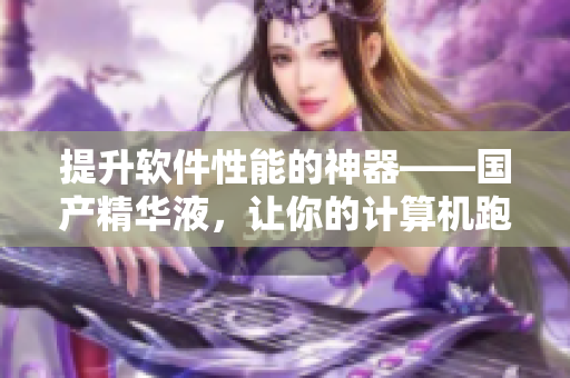 提升軟件性能的神器——國產(chǎn)精華液，讓你的計(jì)算機(jī)跑得更快！