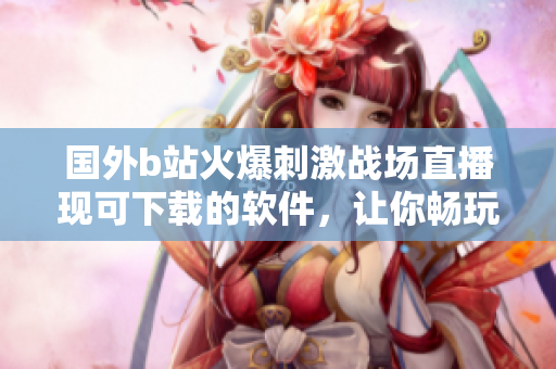 國外b站火爆刺激戰(zhàn)場直播現(xiàn)可下載的軟件，讓你暢玩手機端！