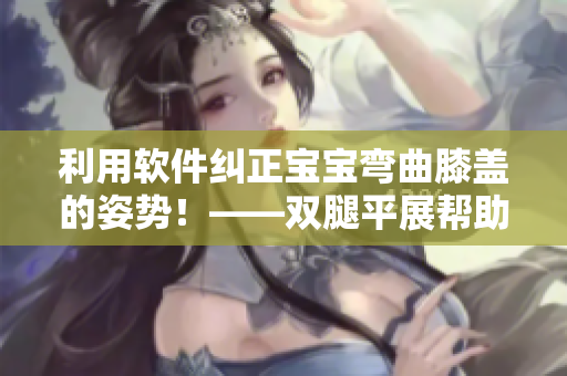 利用軟件糾正寶寶彎曲膝蓋的姿勢！——雙腿平展幫助寶寶健康成長！