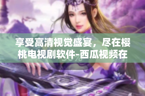 享受高清視覺盛宴，盡在櫻桃電視劇軟件-西瓜視頻在線觀看