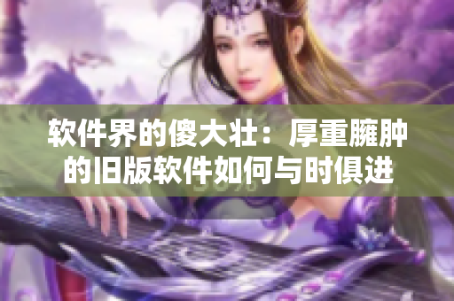 軟件界的傻大壯：厚重臃腫的舊版軟件如何與時俱進