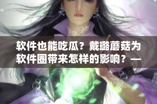 軟件也能吃瓜？戴璐蘑菇為軟件圈帶來怎樣的影響？——一個編輯的關(guān)注