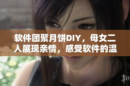 軟件團(tuán)聚月餅DIY，母女二人展現(xiàn)親情，感受軟件的溫度