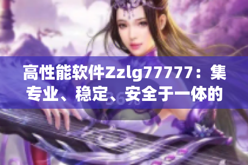 高性能軟件Zzlg77777：集專業(yè)、穩(wěn)定、安全于一體的國產(chǎn)力作