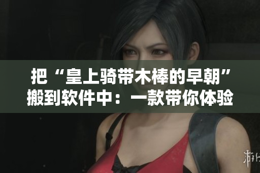 把“皇上騎帶木棒的早朝”搬到軟件中：一款帶你體驗朝朝乾坤的軟件