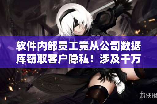 軟件內(nèi)部員工竟從公司數(shù)據(jù)庫竊取客戶隱私！涉及千萬級用戶信息泄露！