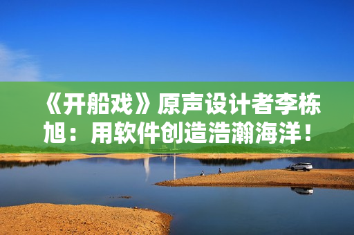 《開船戲》原聲設(shè)計(jì)者李棟旭：用軟件創(chuàng)造浩瀚海洋！