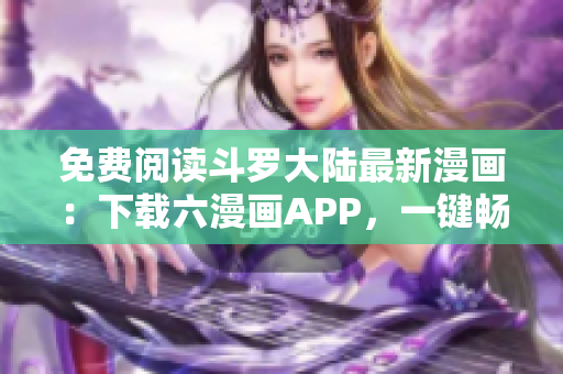 免費閱讀斗羅大陸最新漫畫：下載六漫畫APP，一鍵暢享全系列免費閱讀