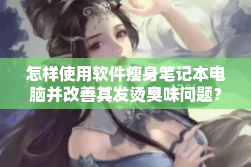 怎樣使用軟件瘦身筆記本電腦并改善其發(fā)燙臭味問(wèn)題？——一份完整指南！