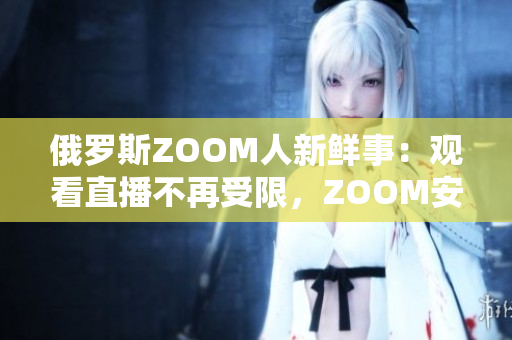 俄羅斯ZOOM人新鮮事：觀看直播不再受限，ZOOM安全性也更高啦！