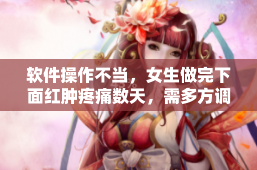 軟件操作不當，女生做完下面紅腫疼痛數(shù)天，需多方調(diào)試恢復