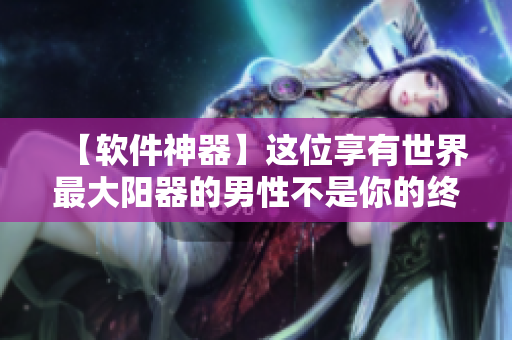 【軟件神器】這位享有世界最大陽器的男性不是你的終極目標！