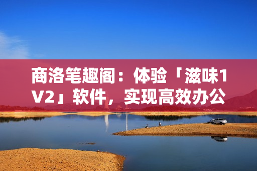 商洛筆趣閣：體驗(yàn)「滋味1V2」軟件，實(shí)現(xiàn)高效辦公、娛樂的新選擇