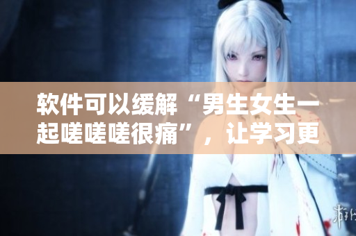 軟件可以緩解“男生女生一起嗟嗟嗟很痛”，讓學(xué)習(xí)更輕松