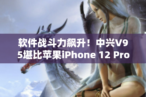 軟件戰(zhàn)斗力飆升！中興V95堪比蘋果iPhone 12 Pro Max