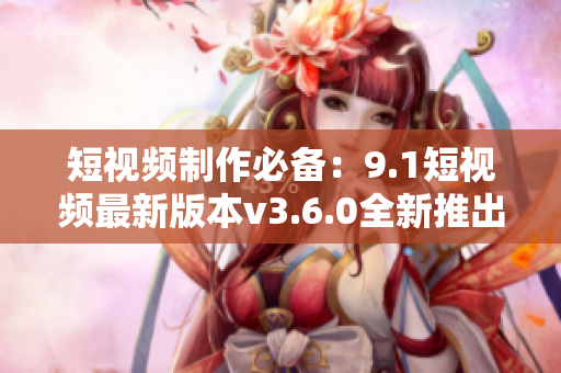 短視頻制作必備：9.1短視頻最新版本v3.6.0全新推出，功能更強(qiáng)大！