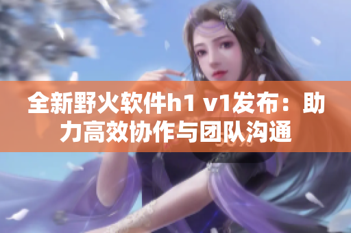 全新野火軟件h1 v1發(fā)布：助力高效協(xié)作與團(tuán)隊(duì)溝通