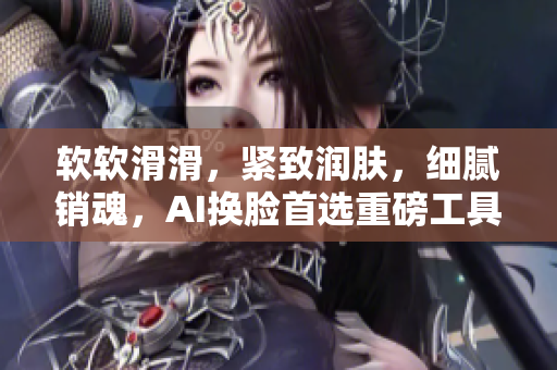 軟軟滑滑，緊致潤膚，細(xì)膩銷魂，AI換臉首選重磅工具