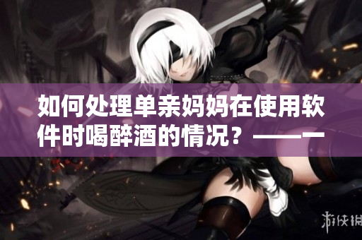 如何處理單親媽媽在使用軟件時喝醉酒的情況？——一位編輯的建議