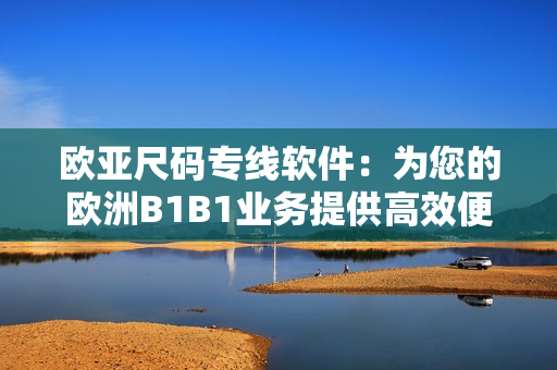 歐亞尺碼專線軟件：為您的歐洲B1B1業(yè)務(wù)提供高效便捷的解決方案