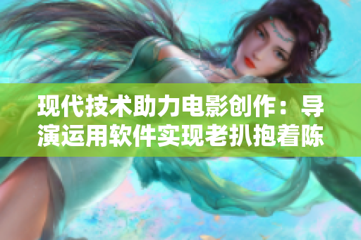 現(xiàn)代技術(shù)助力電影創(chuàng)作：導(dǎo)演運用軟件實現(xiàn)老扒抱著陳紅走進(jìn)臥室場景