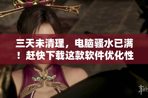 三天未清理，電腦騷水已滿！趕快下載這款軟件優(yōu)化性能吧！