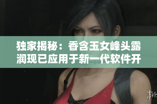 獨(dú)家揭秘：香含玉女峰頭露潤現(xiàn)已應(yīng)用于新一代軟件開發(fā)領(lǐng)域！