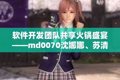 軟件開發(fā)團(tuán)隊(duì)共享火鍋盛宴——md0070沈娜娜、蘇清歌團(tuán)圓聚餐