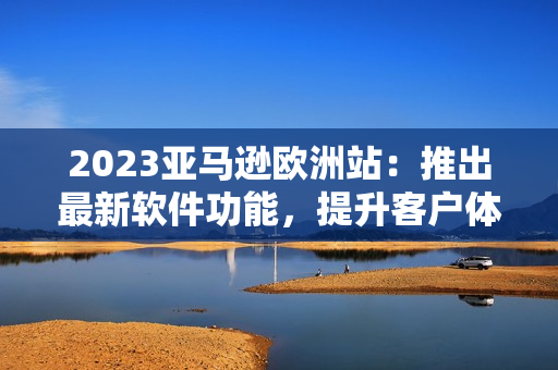 2023亞馬遜歐洲站：推出最新軟件功能，提升客戶體驗(yàn)