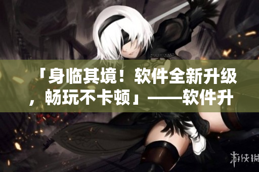「身臨其境！軟件全新升級，暢玩不卡頓」——軟件升級后的性能優(yōu)化體驗
