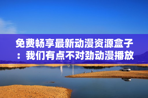 免費(fèi)暢享最新動(dòng)漫資源盒子：我們有點(diǎn)不對(duì)勁動(dòng)漫播放軟件